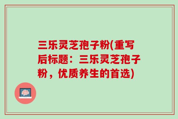 三乐灵芝孢子粉(重写后标题：三乐灵芝孢子粉，优质养生的首选)
