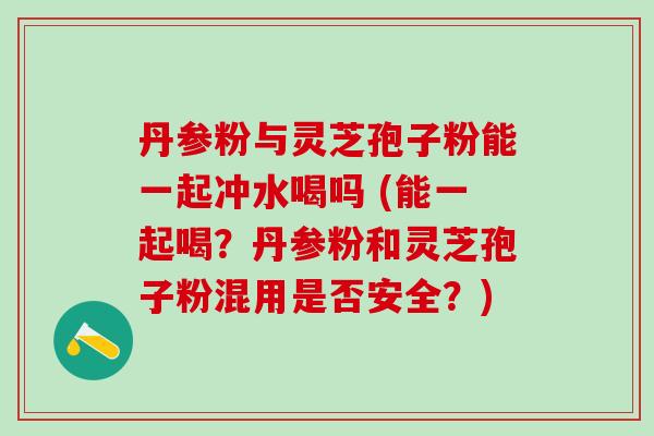 丹参粉与灵芝孢子粉能一起冲水喝吗 (能一起喝？丹参粉和灵芝孢子粉混用是否安全？)
