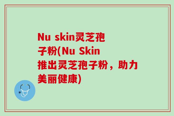 Nu skin灵芝孢子粉(Nu Skin推出灵芝孢子粉,助力美丽健康) Nu skin灵芝孢子粉(Nu Skin推出灵芝孢子粉,助力美丽健康)