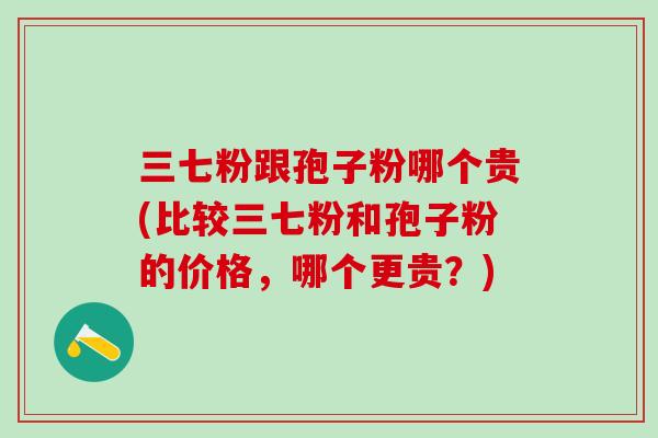 三七粉跟孢子粉哪个贵(比较三七粉和孢子粉的价格,哪个更贵?) 三七粉跟孢子粉哪个贵(比较三七粉和孢子粉的价格,哪个更贵?)