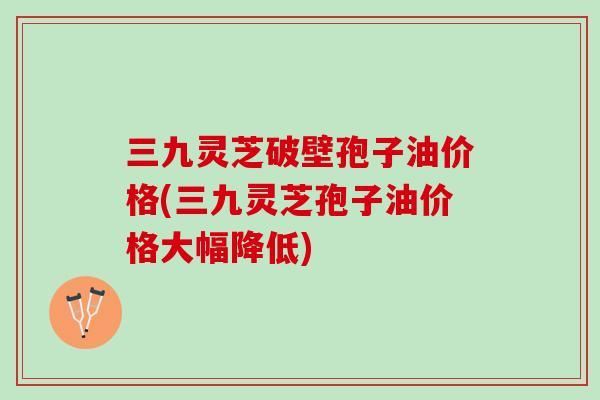 三九灵芝破壁孢子油价格(三九灵芝孢子油价格大幅降低)