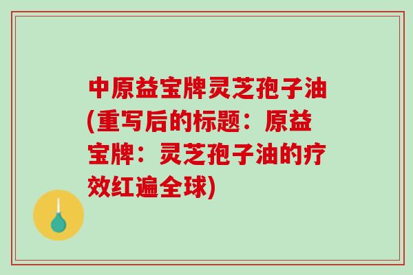 中原益宝牌灵芝孢子油(重写后的标题:原益宝牌:灵芝孢子油的疗效红遍全球) 中原益宝牌灵芝孢子油(重写后的标题:原益宝牌:灵芝孢子油的疗效红遍全球)