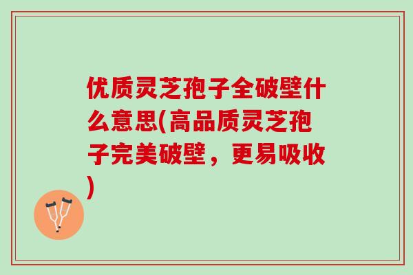 优质灵芝孢子全破壁什么意思(高品质灵芝孢子完美破壁，更易吸收)