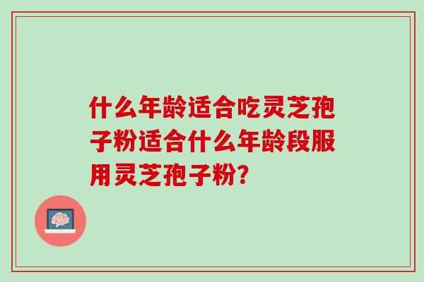 什么年龄适合吃灵芝孢子粉适合什么年龄段服用灵芝孢子粉？