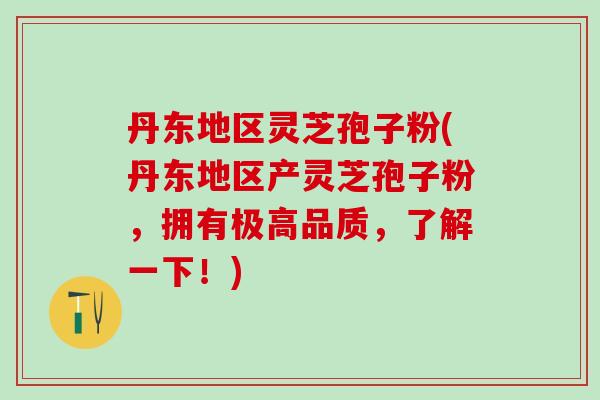 丹东地区灵芝孢子粉(丹东地区产灵芝孢子粉，拥有极高品质，了解一下！)