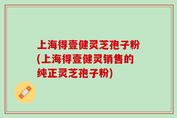 上海得壹健灵芝孢子粉(上海得壹健灵销售的纯正灵芝孢子粉)