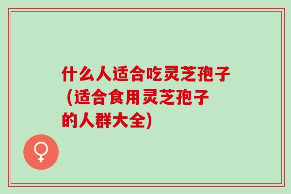 什么人适合吃灵芝孢子 (适合食用灵芝孢子的人群大全)