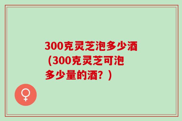 300克灵芝泡多少酒 (300克灵芝可泡多少量的酒?) 300克灵芝泡多少酒 (300克灵芝可泡多少量的酒?)