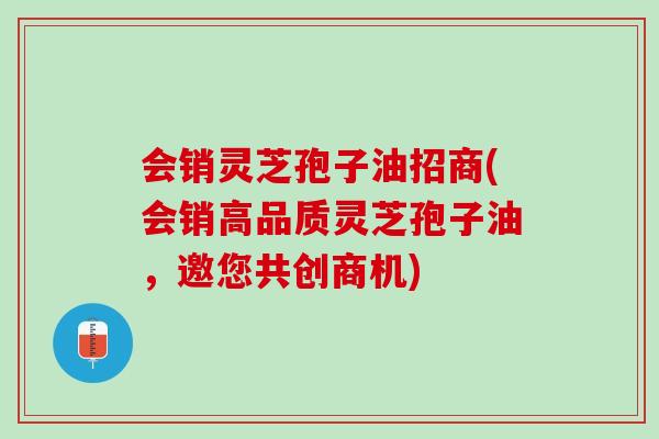 会销灵芝孢子油招商(会销高品质灵芝孢子油,邀您共创商机) 会销灵芝孢子油招商(会销高品质灵芝孢子油,邀您共创商机)