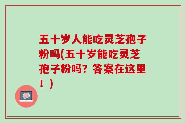 五十岁人能吃灵芝孢子粉吗(五十岁能吃灵芝孢子粉吗？答案在这里！)
