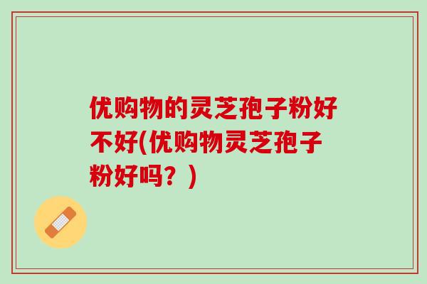 优购物的灵芝孢子粉好不好(优购物灵芝孢子粉好吗？)