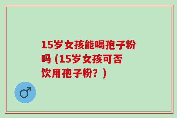 15岁女孩能喝孢子粉吗 (15岁女孩可否饮用孢子粉？)