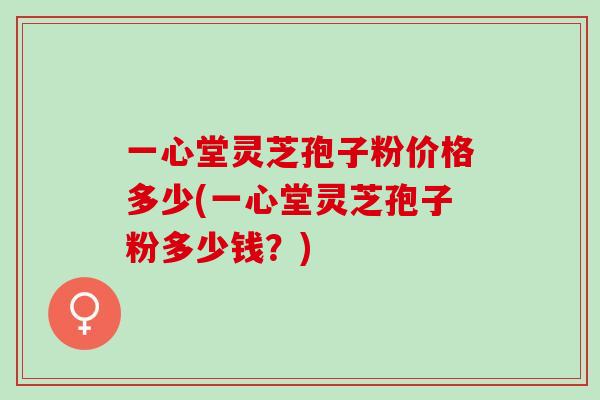 一心堂灵芝孢子粉价格多少(一心堂灵芝孢子粉多少钱？)