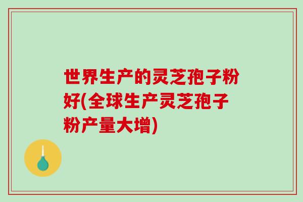 世界生产的灵芝孢子粉好(全球生产灵芝孢子粉产量大增)