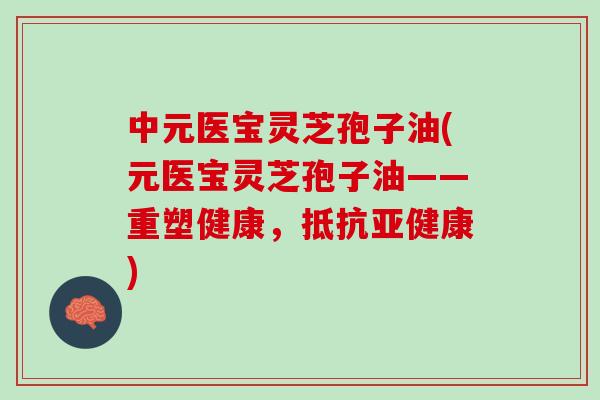 中元医宝灵芝孢子油(元医宝灵芝孢子油——重塑健康，抵抗亚健康)