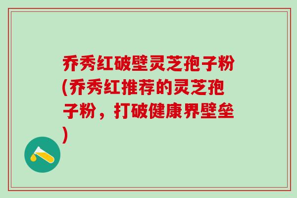 乔秀红破壁灵芝孢子粉(乔秀红推荐的灵芝孢子粉，打破健康界壁垒)