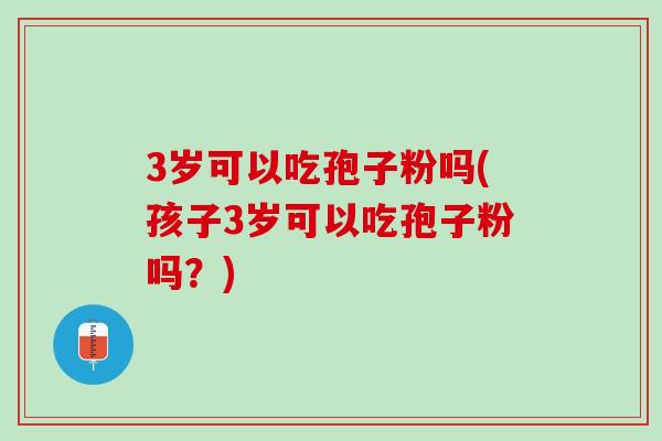3岁可以吃孢子粉吗(孩子3岁可以吃孢子粉吗？)