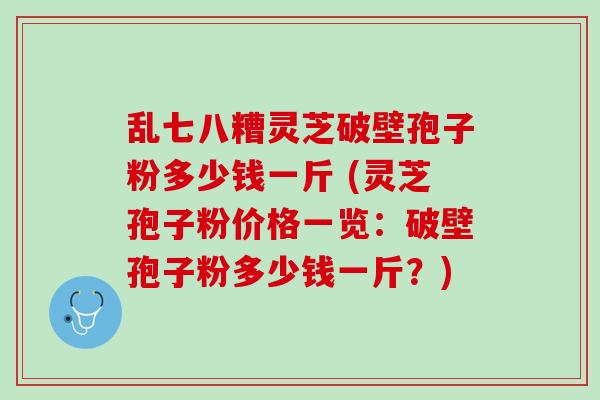 乱七八糟灵芝破壁孢子粉多少钱一斤 (灵芝孢子粉价格一览：破壁孢子粉多少钱一斤？)