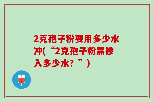 2克孢子粉要用多少水冲(“2克孢子粉需掺入多少水？”)