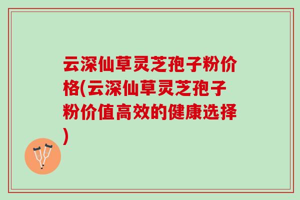 云深仙草灵芝孢子粉价格(云深仙草灵芝孢子粉价值高效的健康选择)