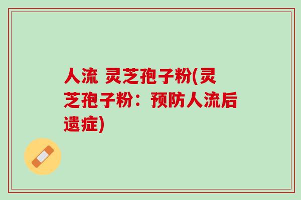 人流 灵芝孢子粉(灵芝孢子粉：预防人流后遗症)