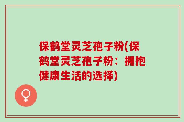 保鹤堂灵芝孢子粉(保鹤堂灵芝孢子粉：拥抱健康生活的选择)