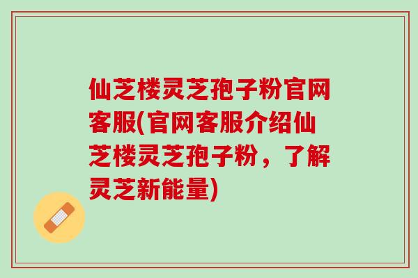 仙芝楼灵芝孢子粉官网客服(官网客服介绍仙芝楼灵芝孢子粉，了解灵芝新能量)