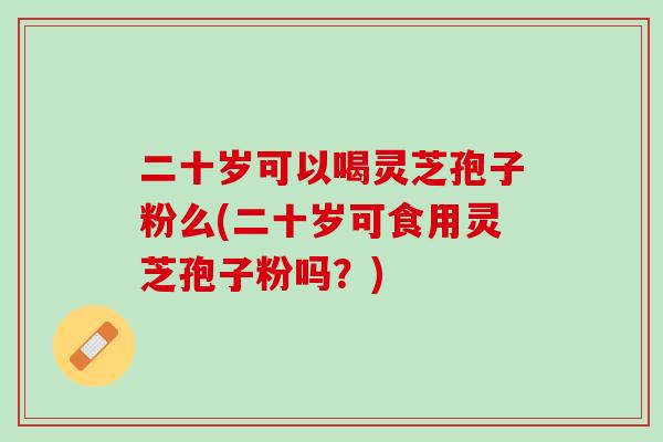 二十岁可以喝灵芝孢子粉么(二十岁可食用灵芝孢子粉吗?) 二十岁可以喝灵芝孢子粉么(二十岁可食用灵芝孢子粉吗?)