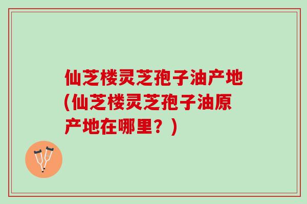 仙芝楼灵芝孢子油产地(仙芝楼灵芝孢子油原产地在哪里?) 仙芝楼灵芝孢子油产地(仙芝楼灵芝孢子油原产地在哪里?)