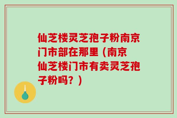 仙芝楼灵芝孢子粉南京门市部在那里 (南京仙芝楼门市有卖灵芝孢子粉吗？)