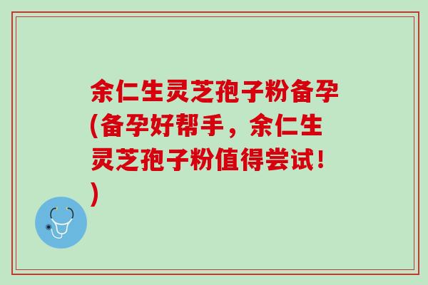 余仁生灵芝孢子粉备孕(备孕好帮手，余仁生灵芝孢子粉值得尝试！)