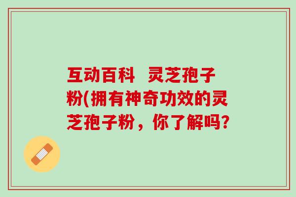 互动百科 灵芝孢子粉(拥有神奇功效的灵芝孢子粉,你了解吗? 互动百科 灵芝孢子粉(拥有神奇功效的灵芝孢子粉,你了解吗?