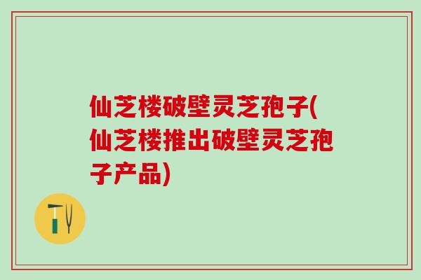 仙芝楼破壁灵芝孢子(仙芝楼推出破壁灵芝孢子产品)