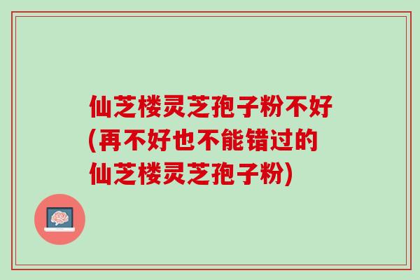 仙芝楼灵芝孢子粉不好(再不好也不能错过的仙芝楼灵芝孢子粉) 仙芝楼灵芝孢子粉不好(再不好也不能错过的仙芝楼灵芝孢子粉)