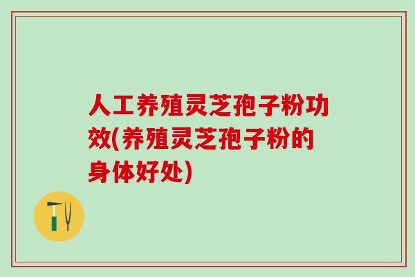 人工养殖灵芝孢子粉功效(养殖灵芝孢子粉的身体好处)