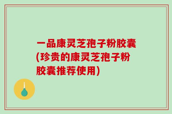 一品康灵芝孢子粉胶囊(珍贵的康灵芝孢子粉胶囊推荐使用)