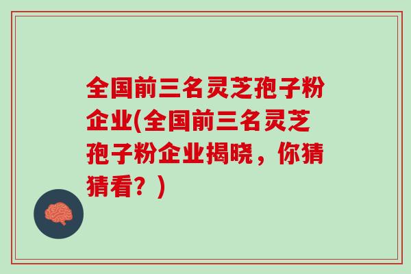 全国前三名灵芝孢子粉企业(全国前三名灵芝孢子粉企业揭晓，你猜猜看？)