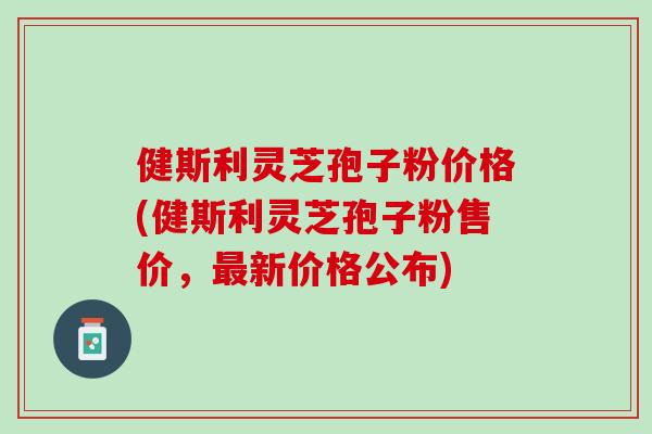 健斯利灵芝孢子粉价格(健斯利灵芝孢子粉售价，最新价格公布)