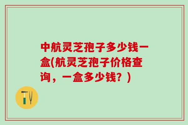 中航灵芝孢子多少钱一盒(航灵芝孢子价格查询，一盒多少钱？)
