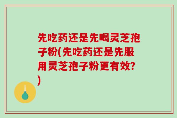 先吃药还是先喝灵芝孢子粉(先吃药还是先服用灵芝孢子粉更有效？)