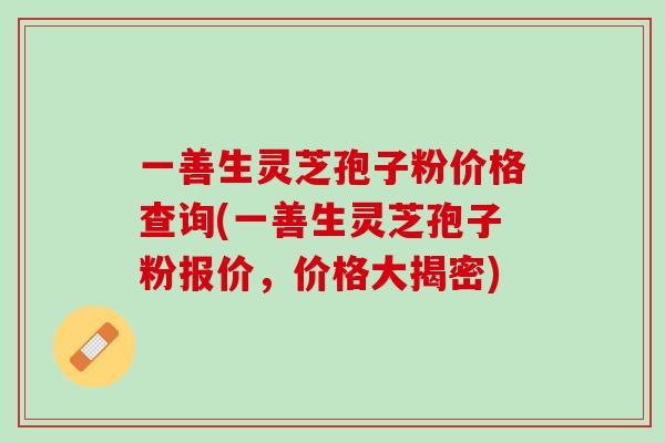 一善生灵芝孢子粉价格查询(一善生灵芝孢子粉报价，价格大揭密)