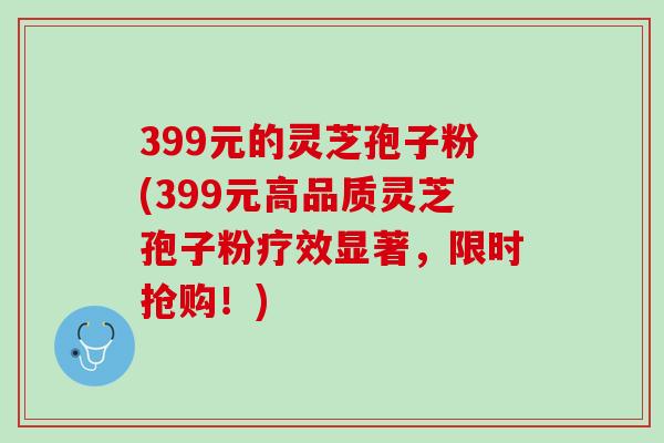 399元的灵芝孢子粉(399元高品质灵芝孢子粉疗效显著，限时抢购！)