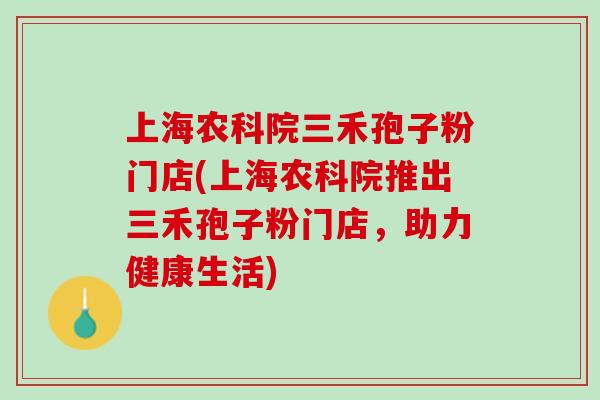 上海农科院三禾孢子粉门店(上海农科院推出三禾孢子粉门店，助力健康生活)