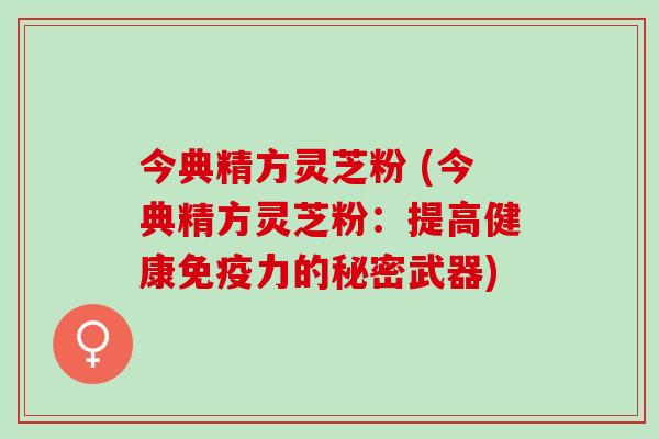 今典精方灵芝粉 (今典精方灵芝粉:提高健康免疫力的秘密武器) 今典精方灵芝粉 (今典精方灵芝粉:提高健康免疫力的秘密武器)