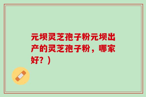 元坝灵芝孢子粉元坝出产的灵芝孢子粉，哪家好？)