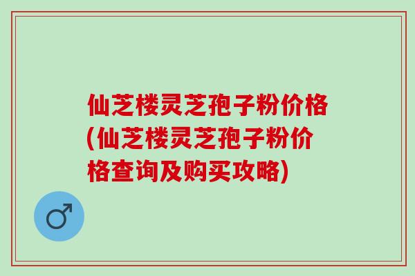 仙芝楼灵芝孢子粉价格(仙芝楼灵芝孢子粉价格查询及购买攻略)