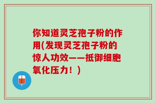 你知道灵芝孢子粉的作用(发现灵芝孢子粉的惊人功效——抵御细胞氧化压力！)