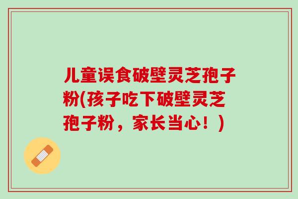 儿童误食破壁灵芝孢子粉(孩子吃下破壁灵芝孢子粉，家长当心！)