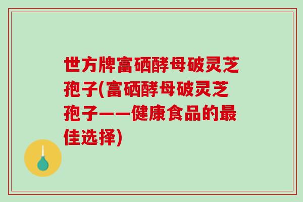 世方牌富硒酵母破灵芝孢子(富硒酵母破灵芝孢子——健康食品的最佳选择)