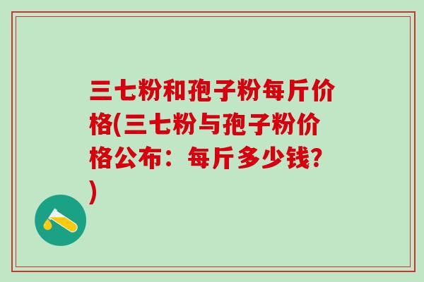 三七粉和孢子粉每斤价格(三七粉与孢子粉价格公布：每斤多少钱？)
